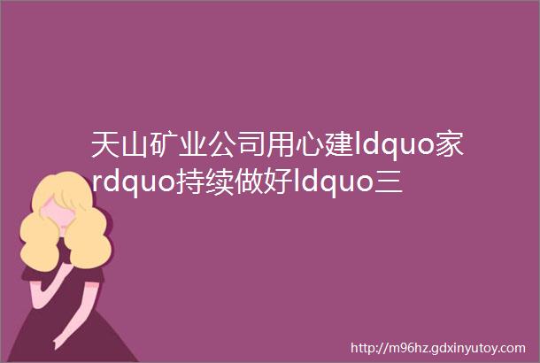 天山矿业公司用心建ldquo家rdquo持续做好ldquo三三民生rdquo