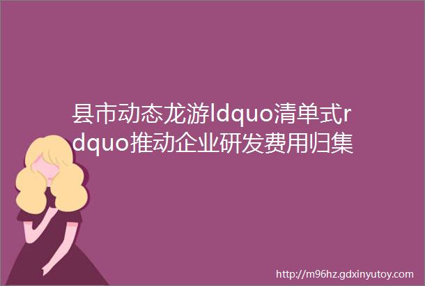 县市动态龙游ldquo清单式rdquo推动企业研发费用归集