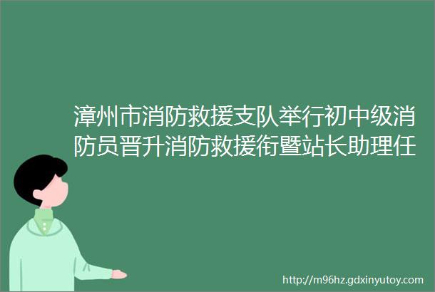 漳州市消防救援支队举行初中级消防员晋升消防救援衔暨站长助理任命仪式