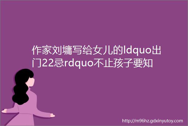 作家刘墉写给女儿的ldquo出门22忌rdquo不止孩子要知道你也需要