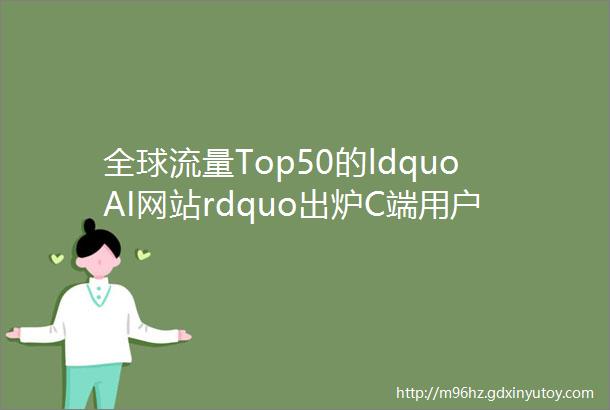 全球流量Top50的ldquoAI网站rdquo出炉C端用户都愿意用AI干什么
