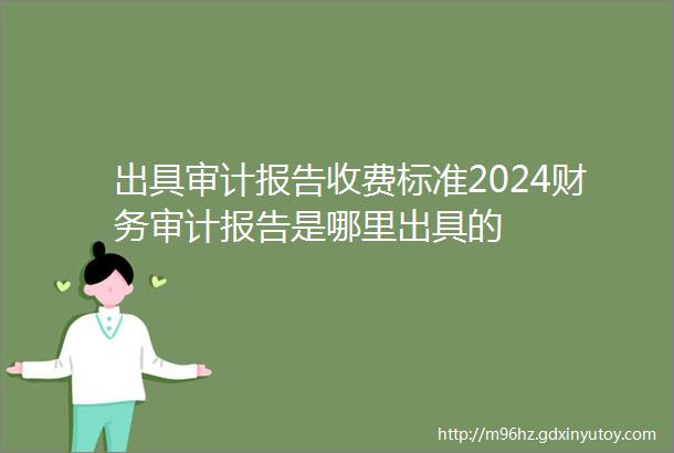 出具审计报告收费标准2024财务审计报告是哪里出具的