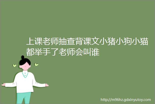 上课老师抽查背课文小猪小狗小猫都举手了老师会叫谁