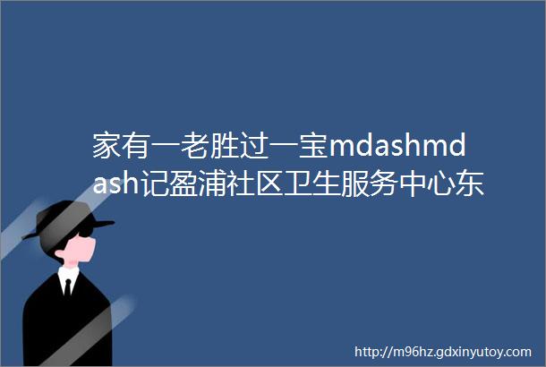 家有一老胜过一宝mdashmdash记盈浦社区卫生服务中心东方站陈剑医生