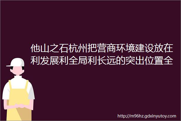 他山之石杭州把营商环境建设放在利发展利全局利长远的突出位置全力打造营商环境最优市