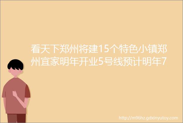 看天下郑州将建15个特色小镇郑州宜家明年开业5号线预计明年7月底电通