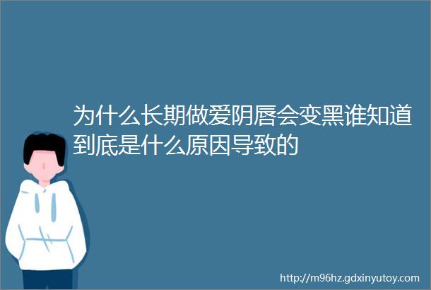 为什么长期做爱阴唇会变黑谁知道到底是什么原因导致的