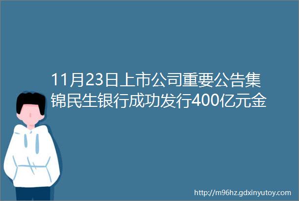 11月23日上市公司重要公告集锦民生银行成功发行400亿元金融债券