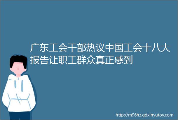 广东工会干部热议中国工会十八大报告让职工群众真正感到