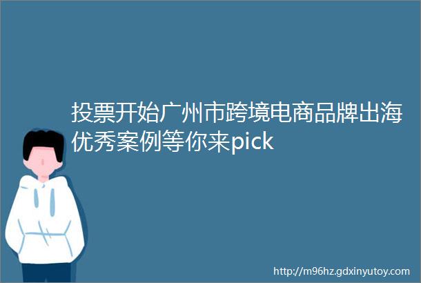 投票开始广州市跨境电商品牌出海优秀案例等你来pick