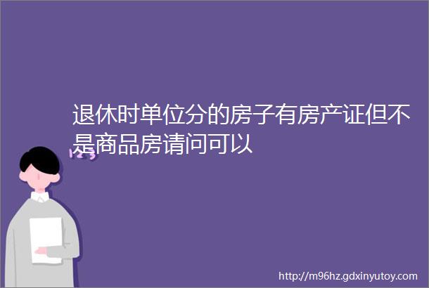 退休时单位分的房子有房产证但不是商品房请问可以