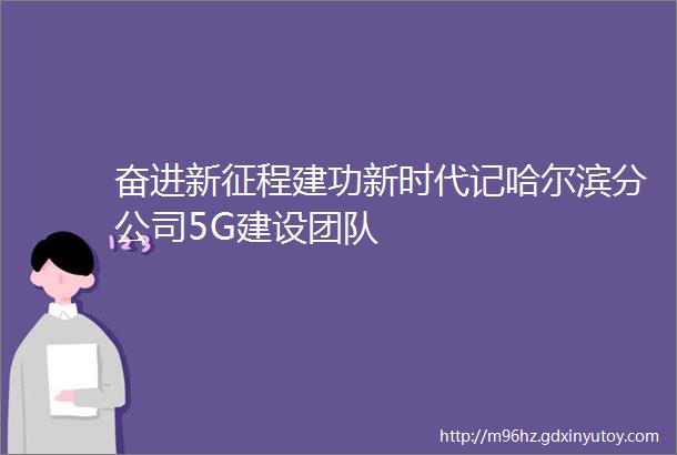 奋进新征程建功新时代记哈尔滨分公司5G建设团队