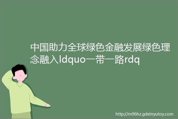 中国助力全球绿色金融发展绿色理念融入ldquo一带一路rdquo