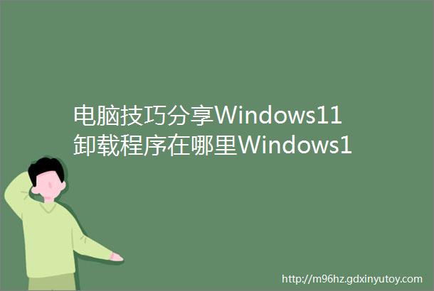 电脑技巧分享Windows11卸载程序在哪里Windows11卸载软件的两种方法