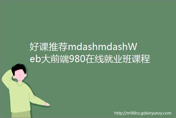 好课推荐mdashmdashWeb大前端980在线就业班课程