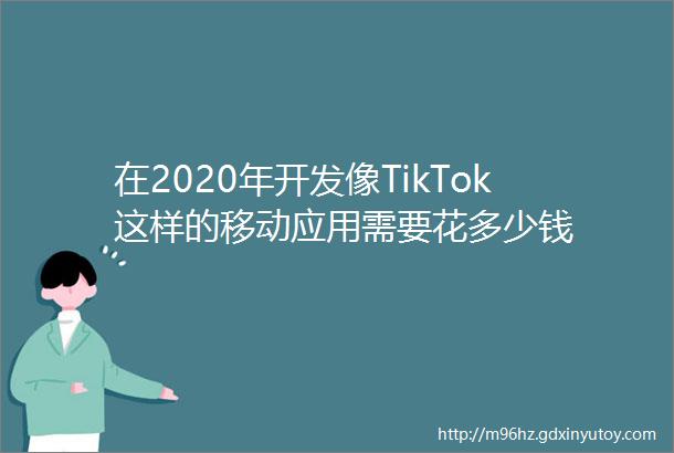 在2020年开发像TikTok这样的移动应用需要花多少钱