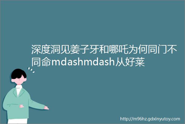 深度洞见姜子牙和哪吒为何同门不同命mdashmdash从好莱坞电影工业体系看中国IP宇宙打造